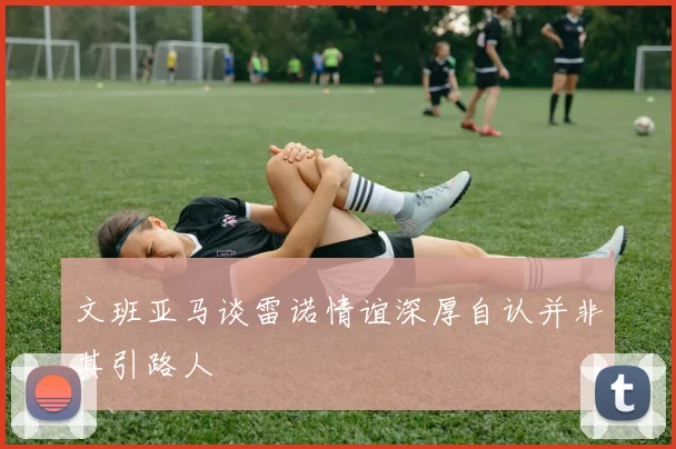 文班亚马谈雷诺情谊深厚自认并非其引路人