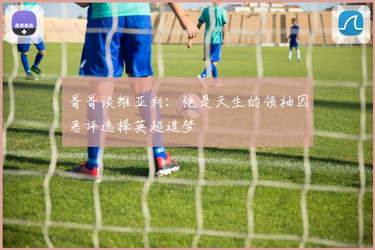 哥哥谈维亚利：他是天生的领袖因恶评选择英超追梦