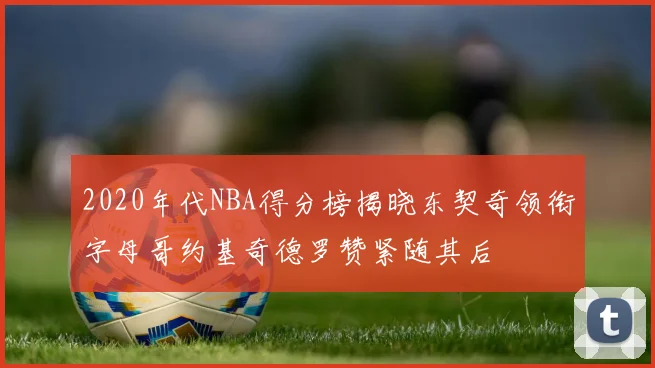 2020年代NBA得分榜揭晓东契奇领衔字母哥约基奇德罗赞紧随其后