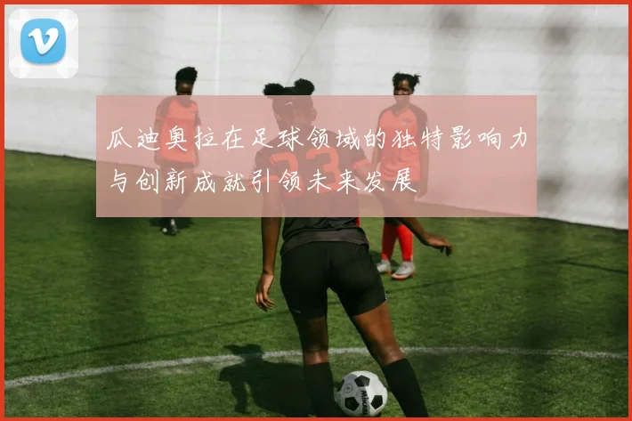瓜迪奥拉在足球领域的独特影响力与创新成就引领未来发展