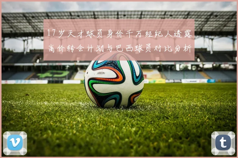 17岁天才球员身价千万经纪人透露高价转会计划与巴西球员对比分析