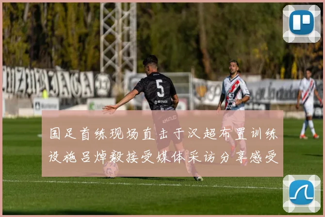 国足首练现场直击于汉超布置训练设施吕焯毅接受媒体采访分享感受