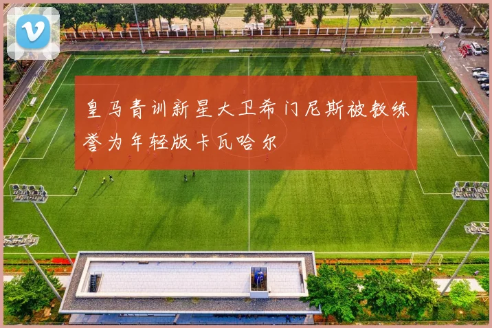 皇马青训新星大卫希门尼斯被教练誉为年轻版卡瓦哈尔