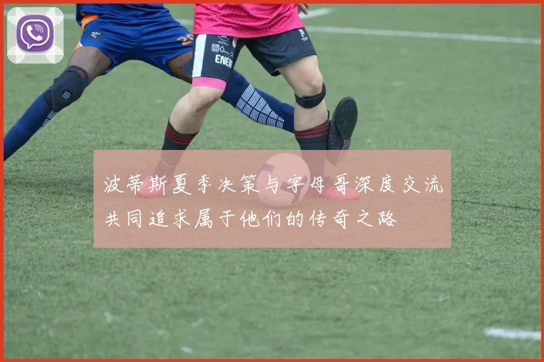 波蒂斯夏季决策与字母哥深度交流共同追求属于他们的传奇之路