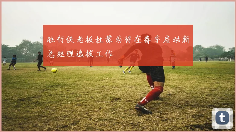 独行侠老板杜蒙或将在春季启动新总经理选拔工作