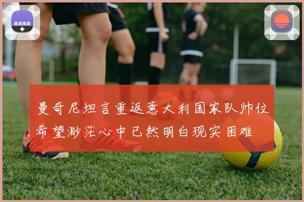 曼奇尼坦言重返意大利国家队帅位希望渺茫心中已然明白现实困难
