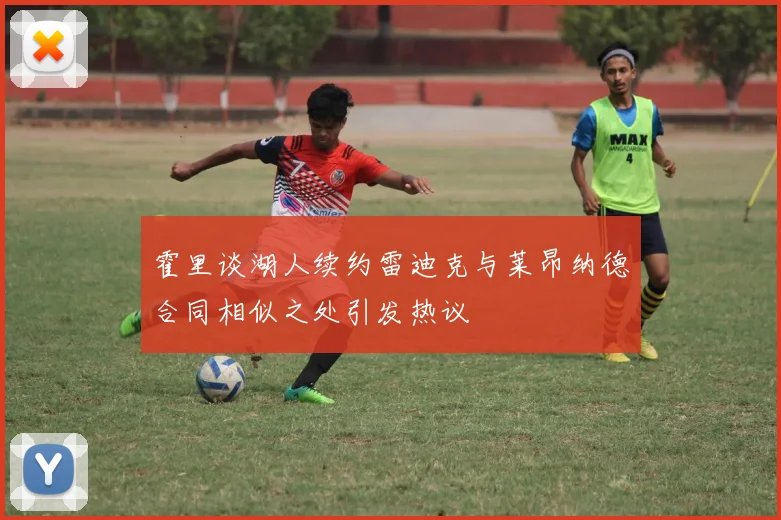 霍里谈湖人续约雷迪克与莱昂纳德合同相似之处引发热议