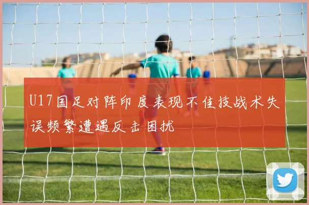U17国足对阵印度表现不佳技战术失误频繁遭遇反击困扰
