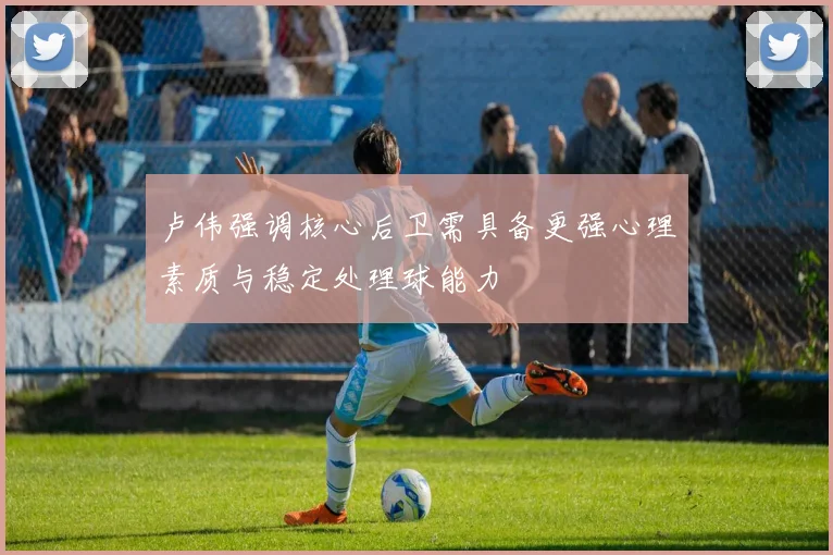 卢伟强调核心后卫需具备更强心理素质与稳定处理球能力