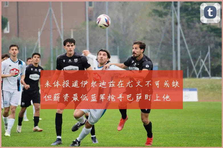 米体报道伊尔迪兹在尤文不可或缺但薪资最低蓝军枪手巴萨盯上他