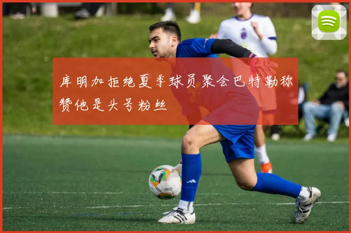 库明加拒绝夏季球员聚会巴特勒称赞他是头号粉丝