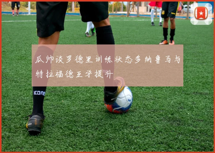 瓜帅谈罗德里训练状态多纳鲁马与特拉福德互学提升