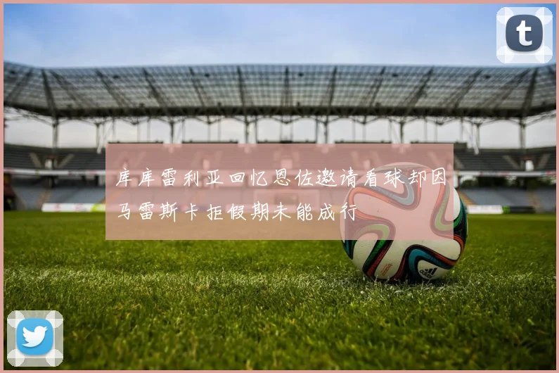 库库雷利亚回忆恩佐邀请看球却因马雷斯卡拒假期未能成行