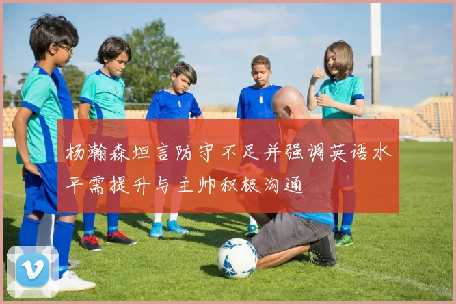 杨瀚森坦言防守不足并强调英语水平需提升与主帅积极沟通