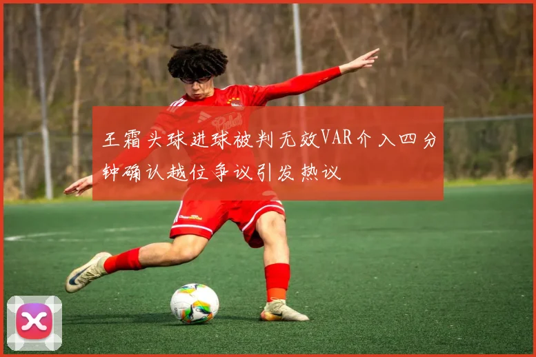 王霜头球进球被判无效VAR介入四分钟确认越位争议引发热议