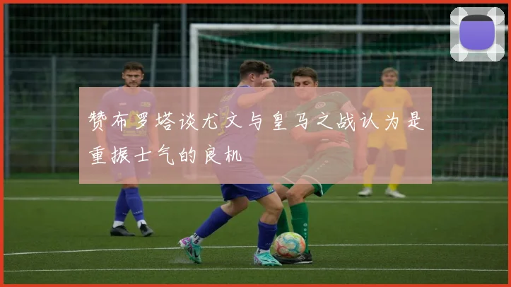 赞布罗塔谈尤文与皇马之战认为是重振士气的良机
