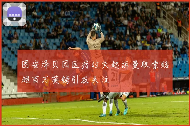 图安泽贝因医疗过失起诉曼联索赔超百万英镑引发关注