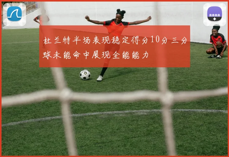 杜兰特半场表现稳定得分10分三分球未能命中展现全能能力