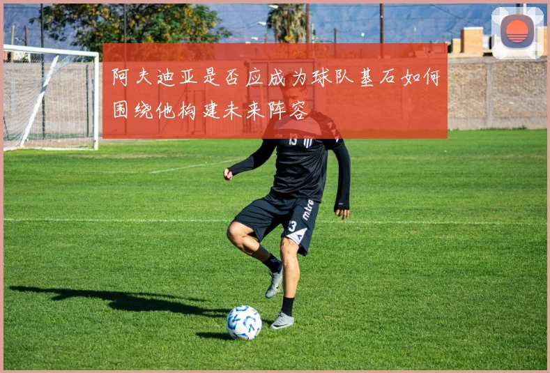 阿夫迪亚是否应成为球队基石如何围绕他构建未来阵容