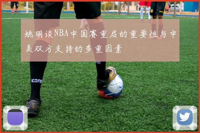 姚明谈NBA中国赛重启的重要性与中美双方支持的多重因素