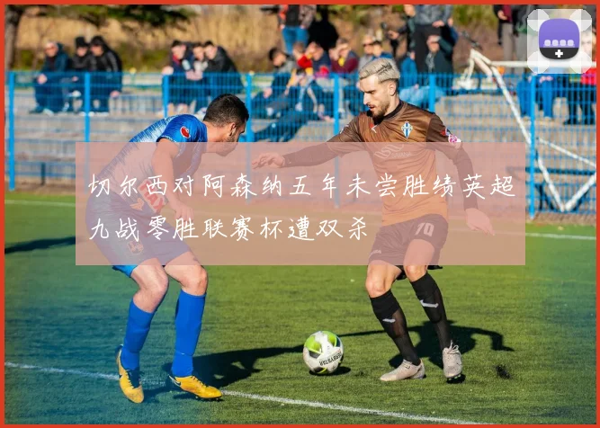 切尔西对阿森纳五年未尝胜绩英超九战零胜联赛杯遭双杀