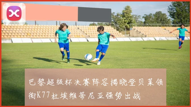 巴黎超级杯决赛阵容揭晓登贝莱领衔K77杜埃维蒂尼亚强势出战