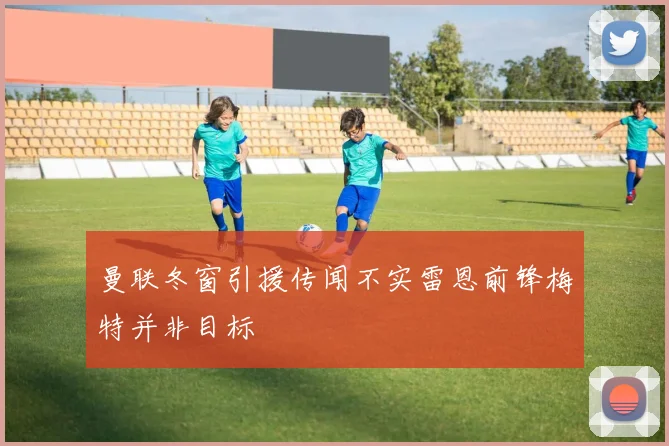 曼联冬窗引援传闻不实雷恩前锋梅特并非目标