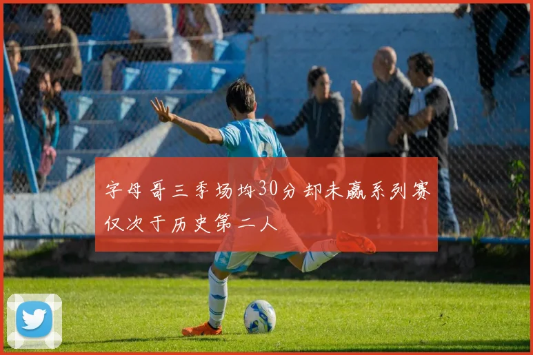 字母哥三季场均30分却未赢系列赛仅次于历史第二人