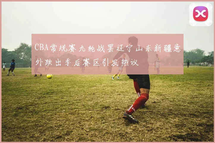 CBA常规赛九轮战罢辽宁山东新疆意外跌出季后赛区引发热议