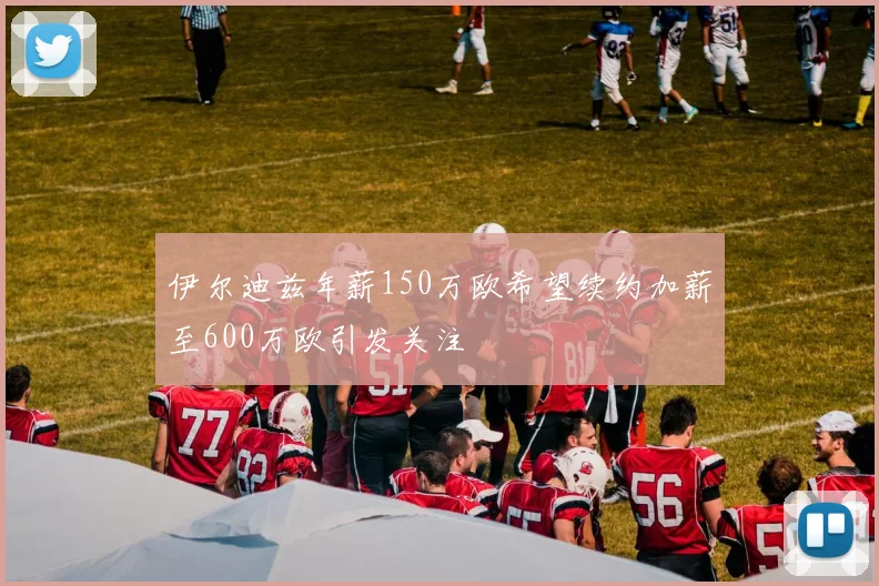 伊尔迪兹年薪150万欧希望续约加薪至600万欧引发关注
