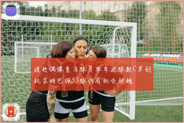 追赶偶像皇马球员单年进球数C罗创纪录姆巴佩53球仍有机会超越