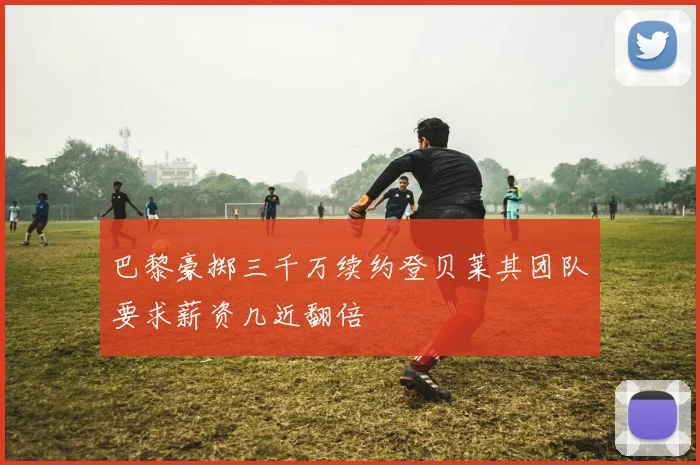 巴黎豪掷三千万续约登贝莱其团队要求薪资几近翻倍