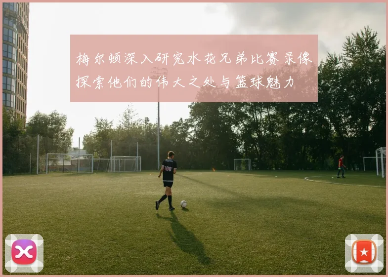 梅尔顿深入研究水花兄弟比赛录像探索他们的伟大之处与篮球魅力