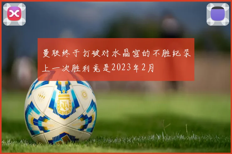 曼联终于打破对水晶宫的不胜纪录上一次胜利竟是2023年2月