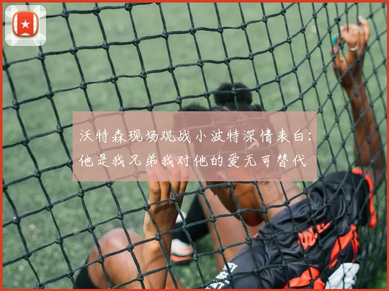 沃特森现场观战小波特深情表白：他是我兄弟我对他的爱无可替代