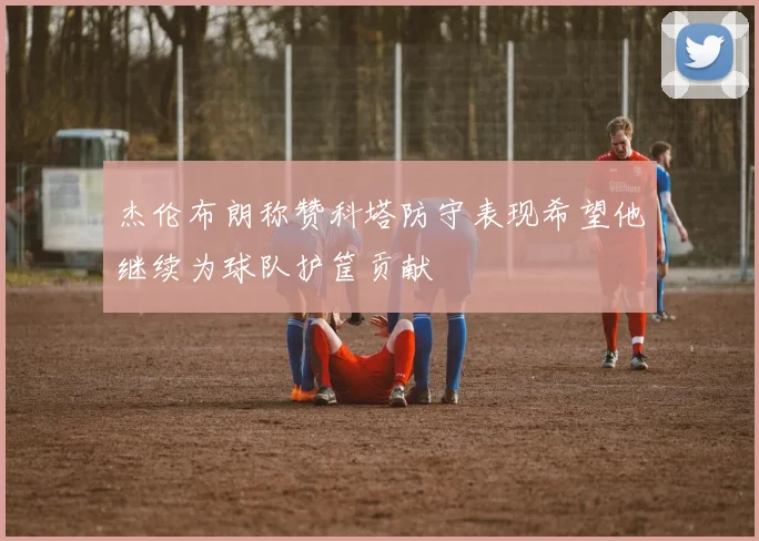 杰伦布朗称赞科塔防守表现希望他继续为球队护筐贡献