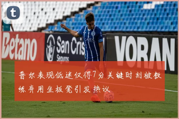 普尔表现低迷仅得7分关键时刻被教练弃用坐板凳引发热议