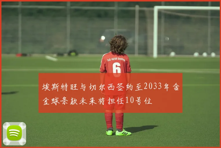 埃斯特旺与切尔西签约至2033年含金球条款未来将担任10号位