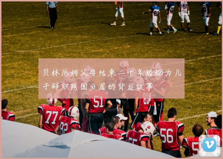 贝林厄姆父母结束二十年婚姻为儿子辞职跨国分居的背后故事