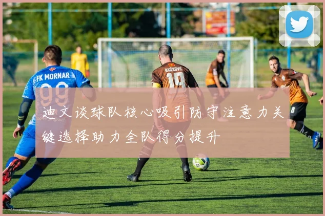 迪文谈球队核心吸引防守注意力关键选择助力全队得分提升