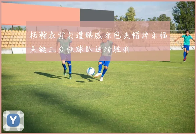 杨瀚森背打遭鲍威尔包夹帽掉乐福关键三分救球队逆转胜利